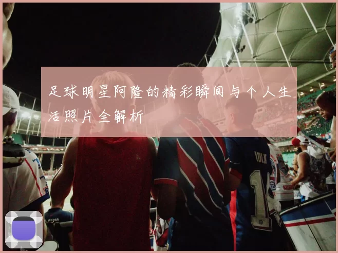 足球明星阿隆的精彩瞬间与个人生活照片全解析