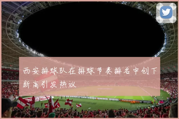 西安排球队在排球节奏排名中创下新高引发热议