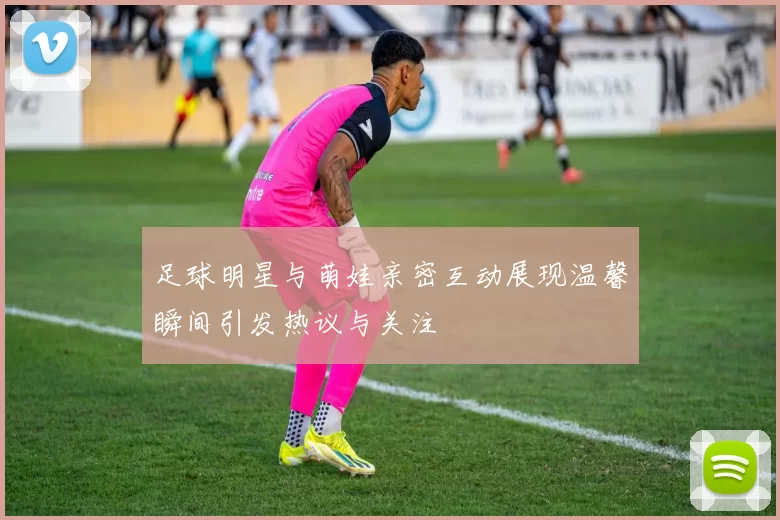 足球明星与萌娃亲密互动展现温馨瞬间引发热议与关注