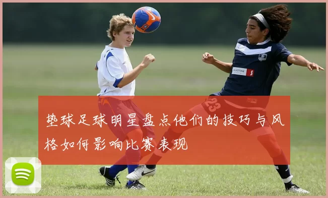 垫球足球明星盘点他们的技巧与风格如何影响比赛表现