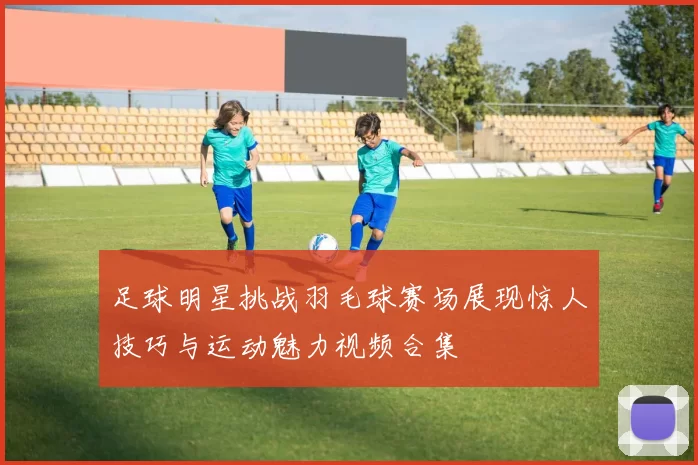 足球明星挑战羽毛球赛场展现惊人技巧与运动魅力视频合集