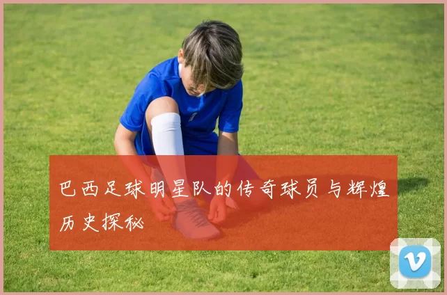巴西足球明星队的传奇球员与辉煌历史探秘