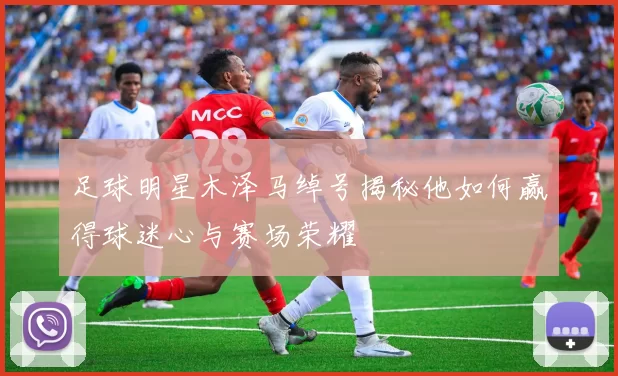 足球明星木泽马绰号揭秘他如何赢得球迷心与赛场荣耀