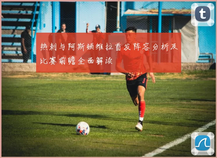 热刺与阿斯顿维拉首发阵容分析及比赛前瞻全面解读