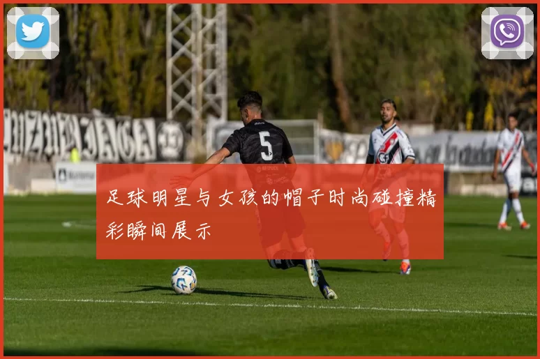 足球明星与女孩的帽子时尚碰撞精彩瞬间展示