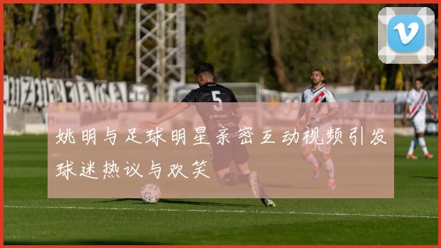 姚明与足球明星亲密互动视频引发球迷热议与欢笑
