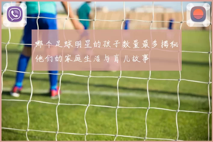 哪个足球明星的孩子数量最多揭秘他们的家庭生活与育儿故事