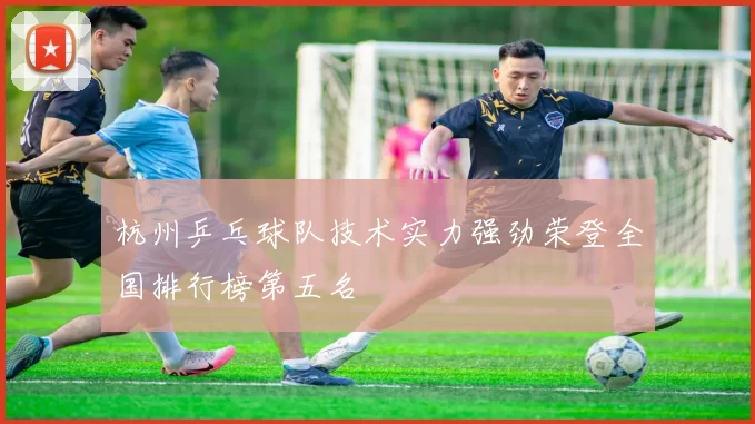 杭州乒乓球队技术实力强劲荣登全国排行榜第五名