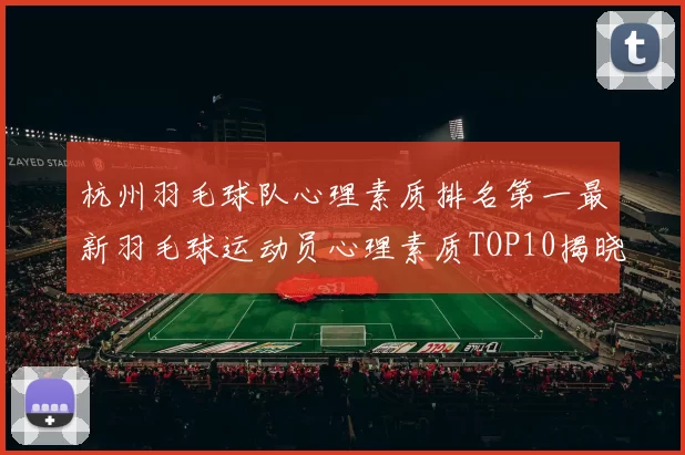 杭州羽毛球队心理素质排名第一最新羽毛球运动员心理素质TOP10揭晓