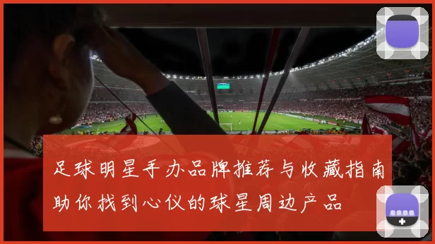 足球明星手办品牌推荐与收藏指南助你找到心仪的球星周边产品