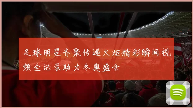 足球明星齐聚传递火炬精彩瞬间视频全记录助力冬奥盛会