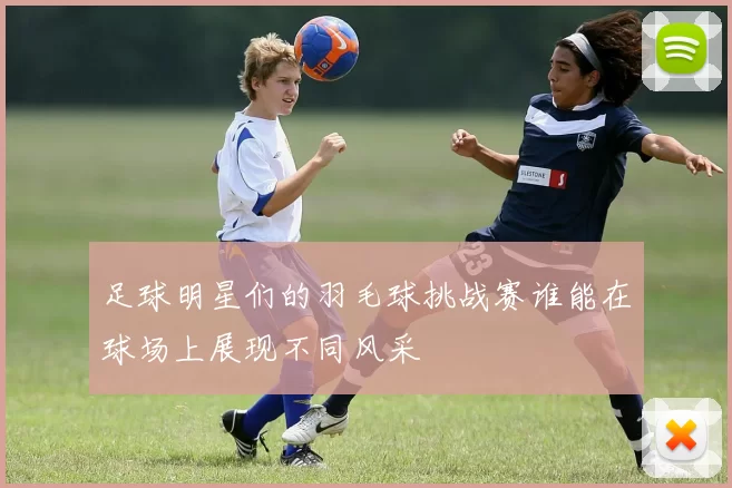 足球明星们的羽毛球挑战赛谁能在球场上展现不同风采