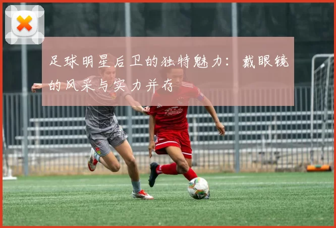 足球明星后卫的独特魅力：戴眼镜的风采与实力并存
