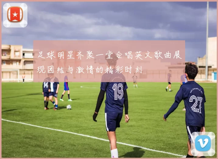 足球明星齐聚一堂合唱英文歌曲展现团结与激情的精彩时刻