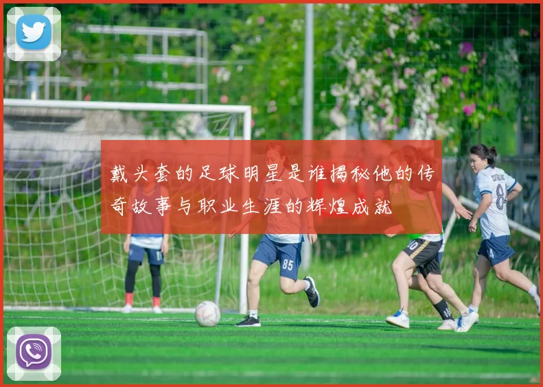 戴头套的足球明星是谁揭秘他的传奇故事与职业生涯的辉煌成就