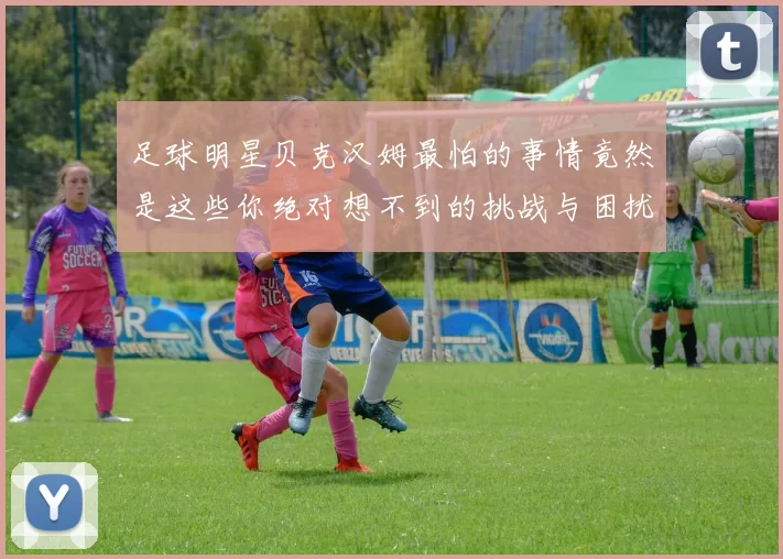足球明星贝克汉姆最怕的事情竟然是这些你绝对想不到的挑战与困扰