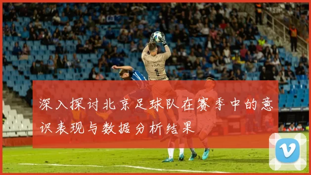 深入探讨北京足球队在赛季中的意识表现与数据分析结果