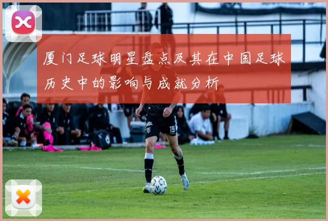 厦门足球明星盘点及其在中国足球历史中的影响与成就分析
