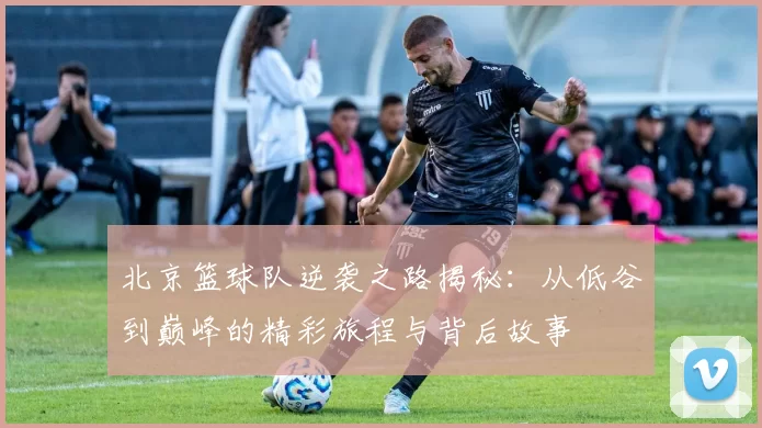 北京篮球队逆袭之路揭秘：从低谷到巅峰的精彩旅程与背后故事