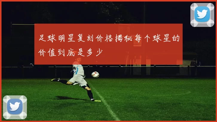 足球明星复刻价格揭秘每个球星的价值到底是多少