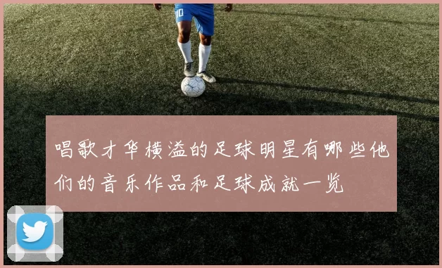唱歌才华横溢的足球明星有哪些他们的音乐作品和足球成就一览