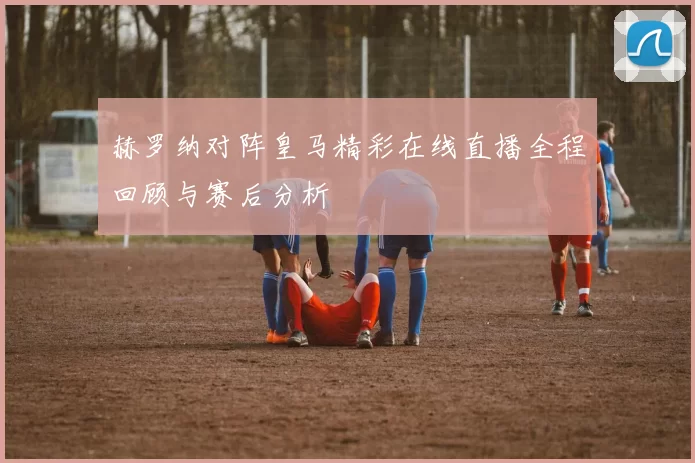 赫罗纳对阵皇马精彩在线直播全程回顾与赛后分析