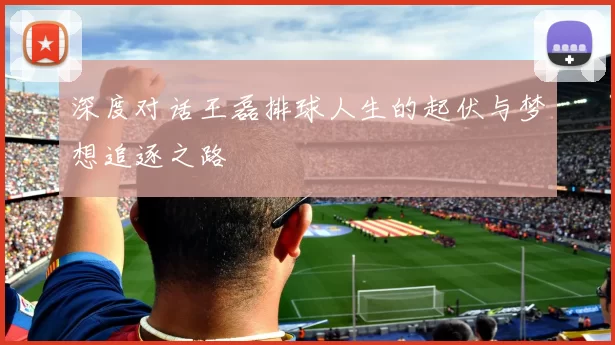 深度对话王磊排球人生的起伏与梦想追逐之路