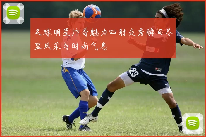 足球明星帅哥魅力四射走秀瞬间尽显风采与时尚气息