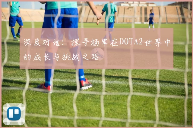 深度对话：探寻杨军在DOTA2世界中的成长与挑战之路