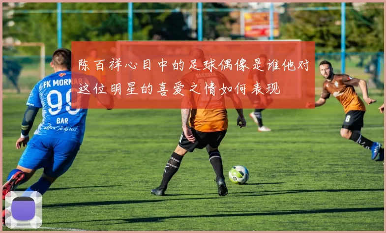 陈百祥心目中的足球偶像是谁他对这位明星的喜爱之情如何表现