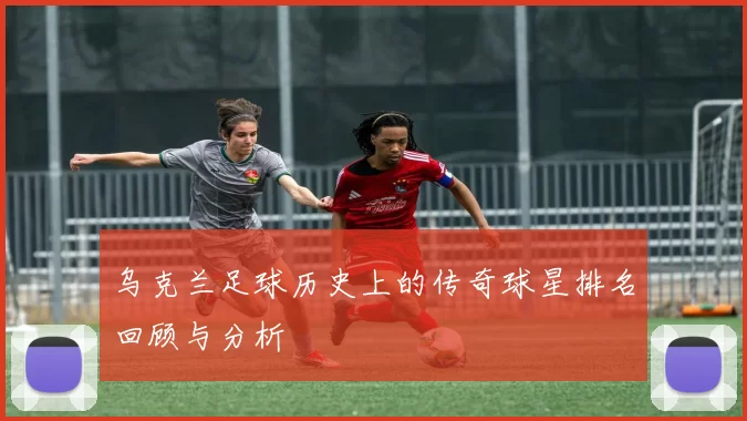 乌克兰足球历史上的传奇球星排名回顾与分析