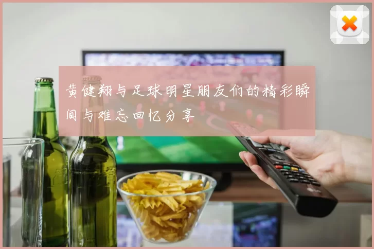 黄健翔与足球明星朋友们的精彩瞬间与难忘回忆分享