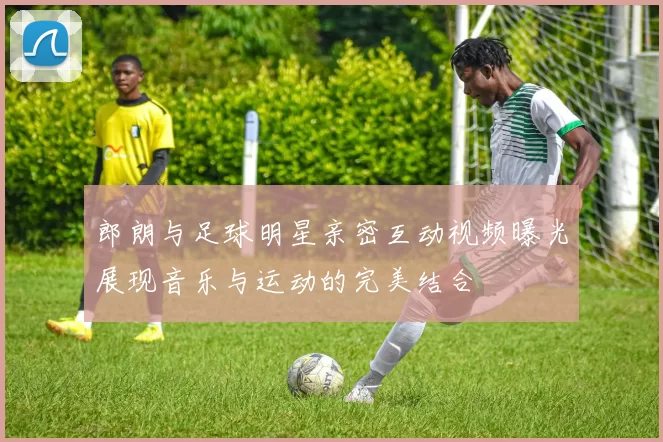 郎朗与足球明星亲密互动视频曝光展现音乐与运动的完美结合