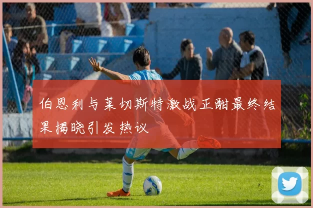 伯恩利与莱切斯特激战正酣最终结果揭晓引发热议