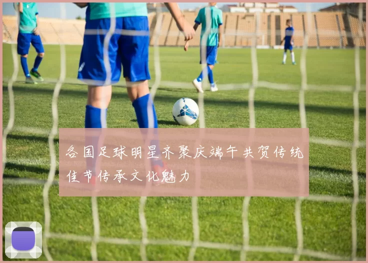 各国足球明星齐聚庆端午共贺传统佳节传承文化魅力
