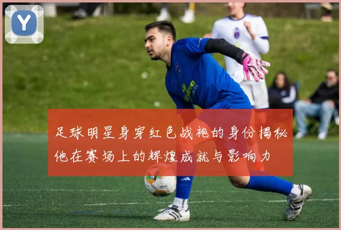 足球明星身穿红色战袍的身份揭秘他在赛场上的辉煌成就与影响力