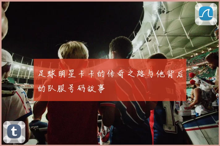 足球明星卡卡的传奇之路与他背后的队服号码故事