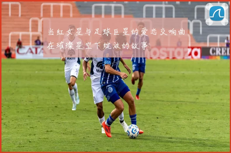 当红女星与足球巨星的爱恋交响曲在璀璨星空下绽放的故事