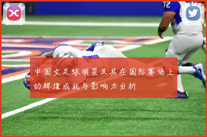 中国女足球明星及其在国际赛场上的辉煌成就与影响力分析