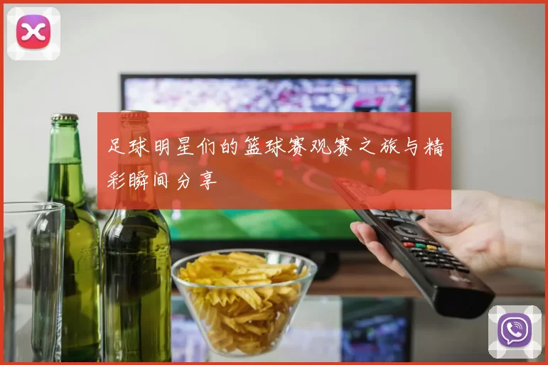 足球明星们的篮球赛观赛之旅与精彩瞬间分享