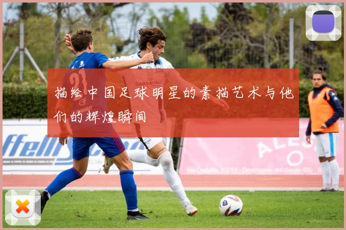 描绘中国足球明星的素描艺术与他们的辉煌瞬间