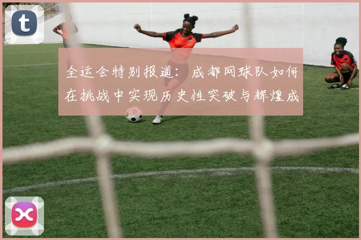 全运会特别报道：成都网球队如何在挑战中实现历史性突破与辉煌成就