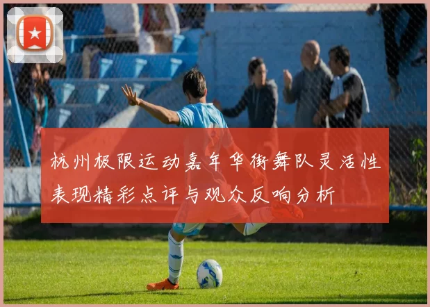 杭州极限运动嘉年华街舞队灵活性表现精彩点评与观众反响分析