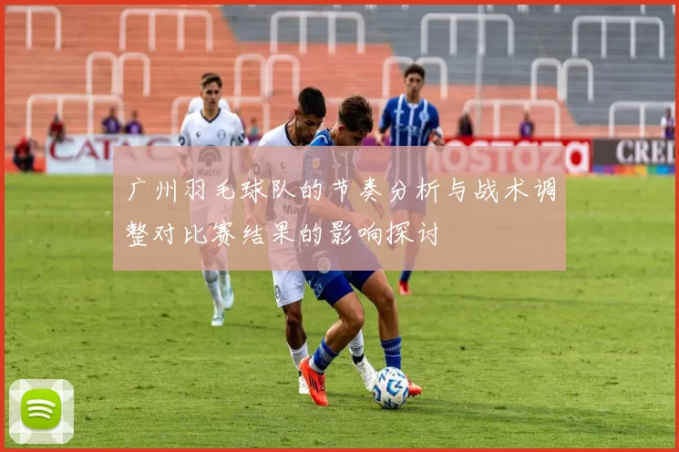 广州羽毛球队的节奏分析与战术调整对比赛结果的影响探讨