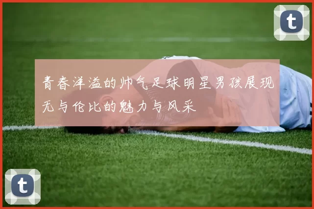 青春洋溢的帅气足球明星男孩展现无与伦比的魅力与风采