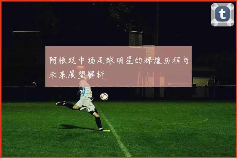 阿根廷中场足球明星的辉煌历程与未来展望解析