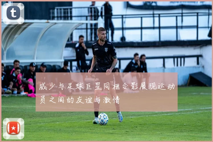 威少与足球巨星同框合影展现运动员之间的友谊与激情