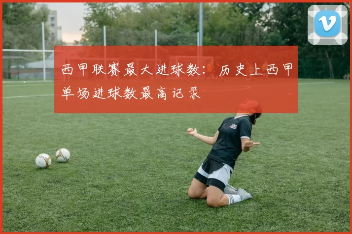 西甲联赛最大进球数：历史上西甲单场进球数最高记录