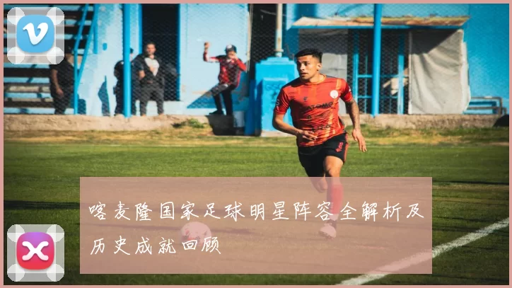 喀麦隆国家足球明星阵容全解析及历史成就回顾