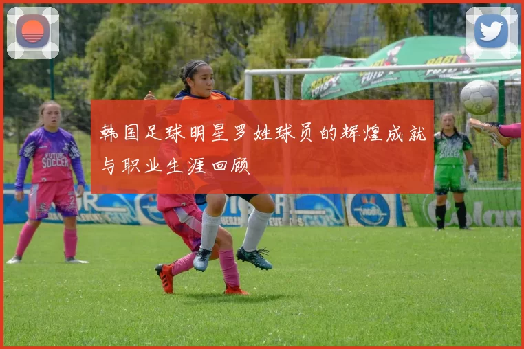 韩国足球明星罗姓球员的辉煌成就与职业生涯回顾